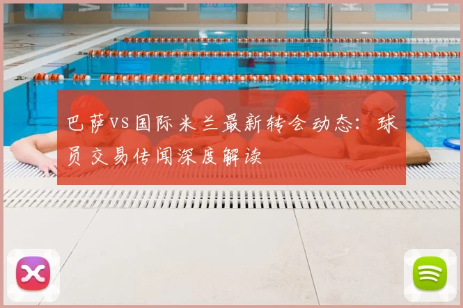 巴萨vs国际米兰最新转会动态：球员交易传闻深度解读