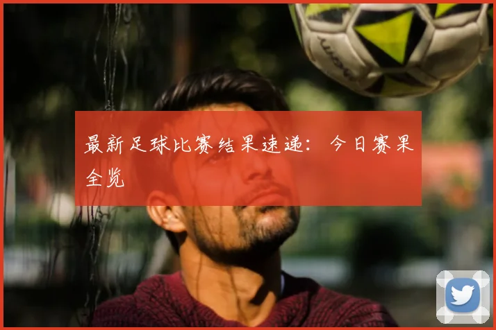 最新足球比赛结果速递：今日赛果全览