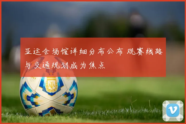 亚运会场馆详细分布公布 观赛线路与交通规划成为焦点