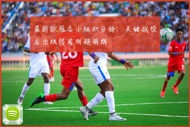 最新欧冠各小组积分榜：关键战役后出线格局渐趋明朗