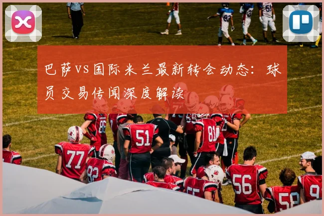 巴萨vs国际米兰最新转会动态：球员交易传闻深度解读