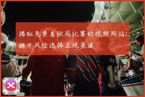 揭秘免费看欧冠比赛的视频网站：避开风险选择正规渠道